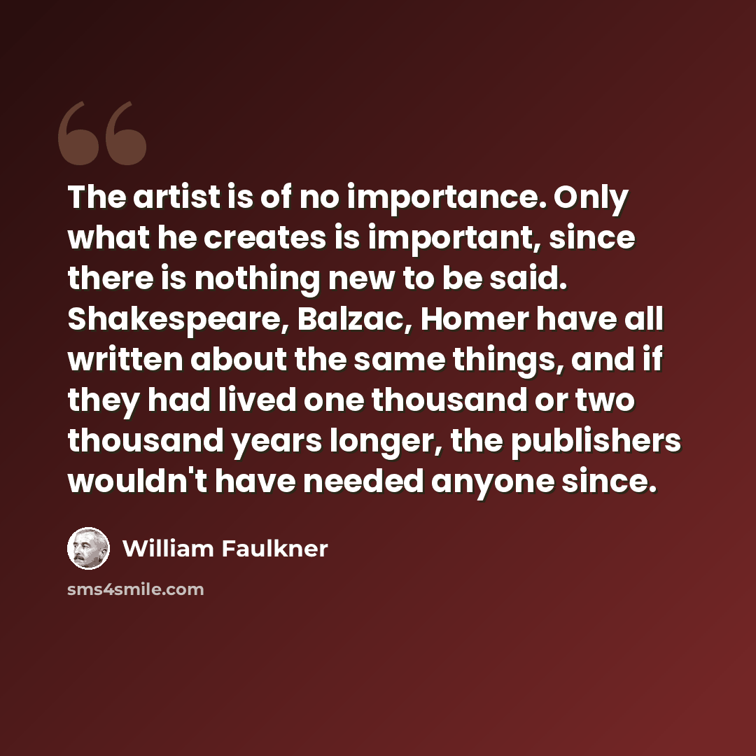 “The artist is of no importance. Only what he creates is important, since there is nothing new to be said. Shakespeare, Balzac, Homer have all written about the same things, and if they had lived one thousand or two thousand years longer, the publishers wouldn't have needed anyone since.” quote by William Faulkner