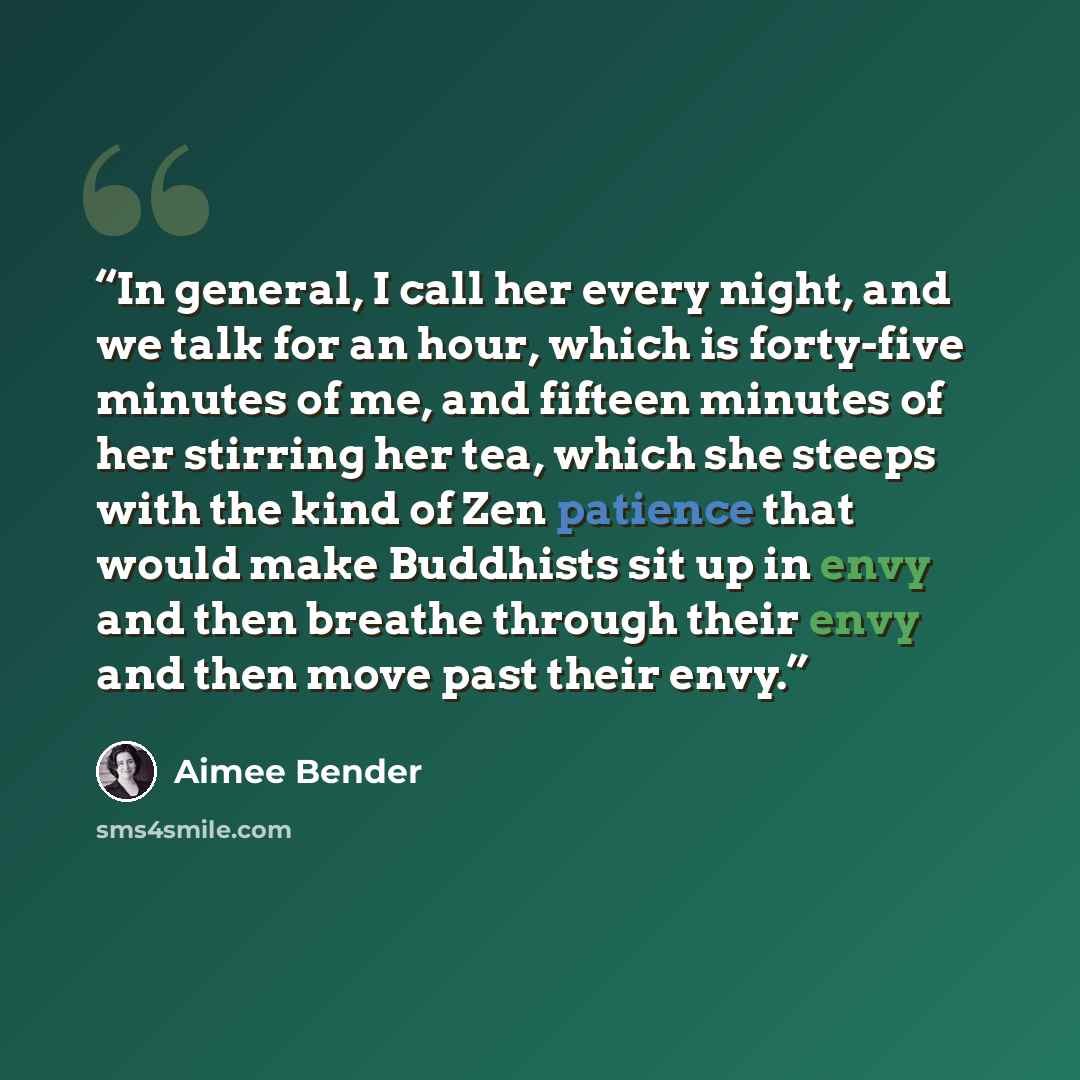 “In general, I call her every night, and we talk for an hour, which is forty-five minutes of me, and fifteen minutes of her stirring her tea, which she steeps with the kind of Zen patience that would make Buddhists sit up in envy and then breathe through their envy and then move past their envy.” quote by Aimee Bender