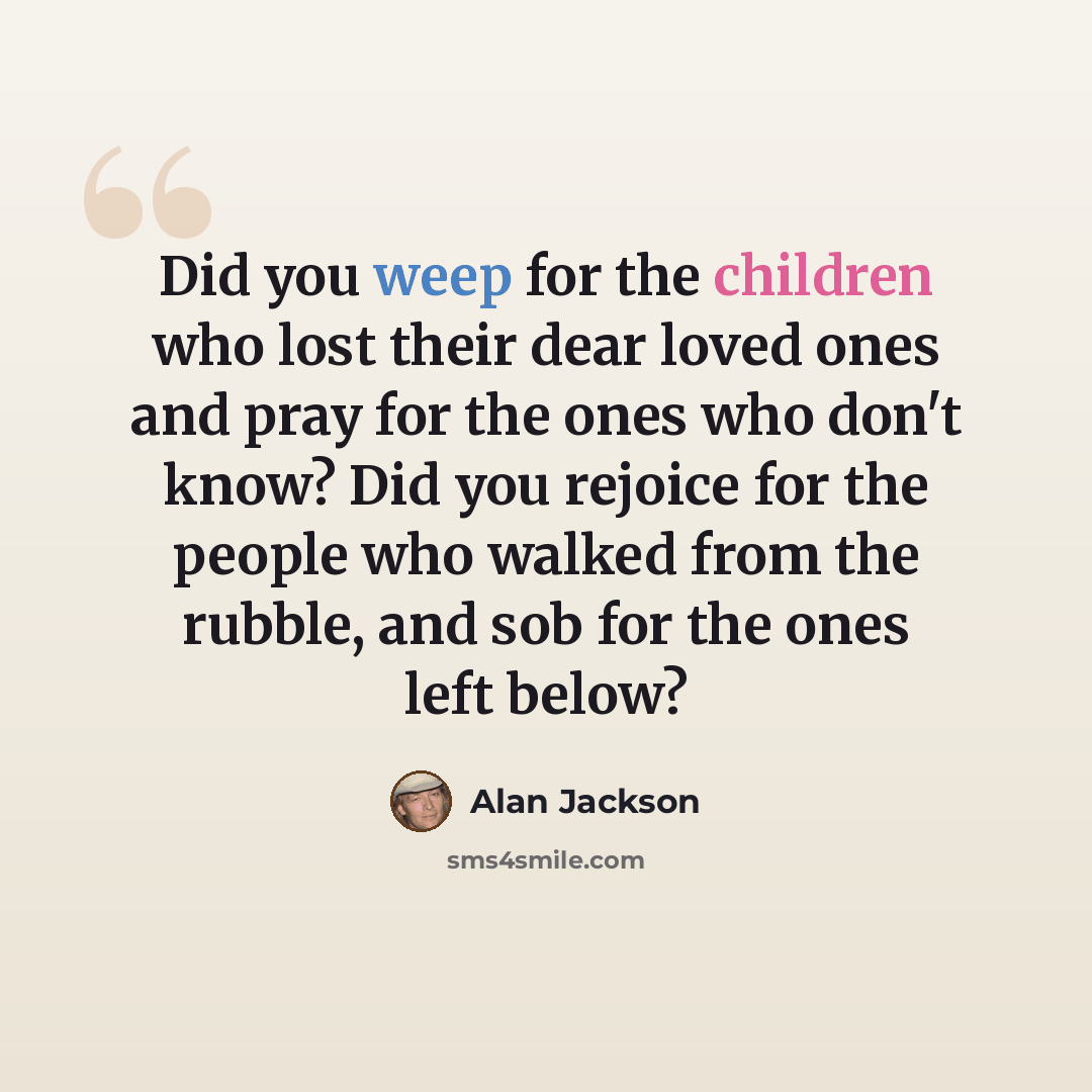 “Did you weep for the children who lost their dear loved ones and pray for the ones who don't know? Did you rejoice for the people who walked from the rubble, and sob for the ones left below?” quote by Alan Jackson