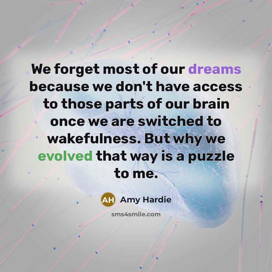 “We forget most of our dreams because we don't have access to those parts of our brain once we are switched to wakefulness. But why we evolved that way is a puzzle to me.” quote by Amy Hardie