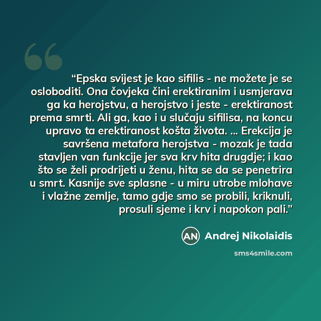 “Epska svijest je kao sifilis - ne možete je se osloboditi. Ona čovjeka čini erektiranim i usmjerava ga ka herojstvu, a herojstvo i jeste - erektiranost prema smrti. Ali ga, kao i u slučaju sifilisa, na koncu upravo ta erektiranost košta života. ... Erekcija je savršena metafora herojstva - mozak…” quote by Andrej Nikolaidis