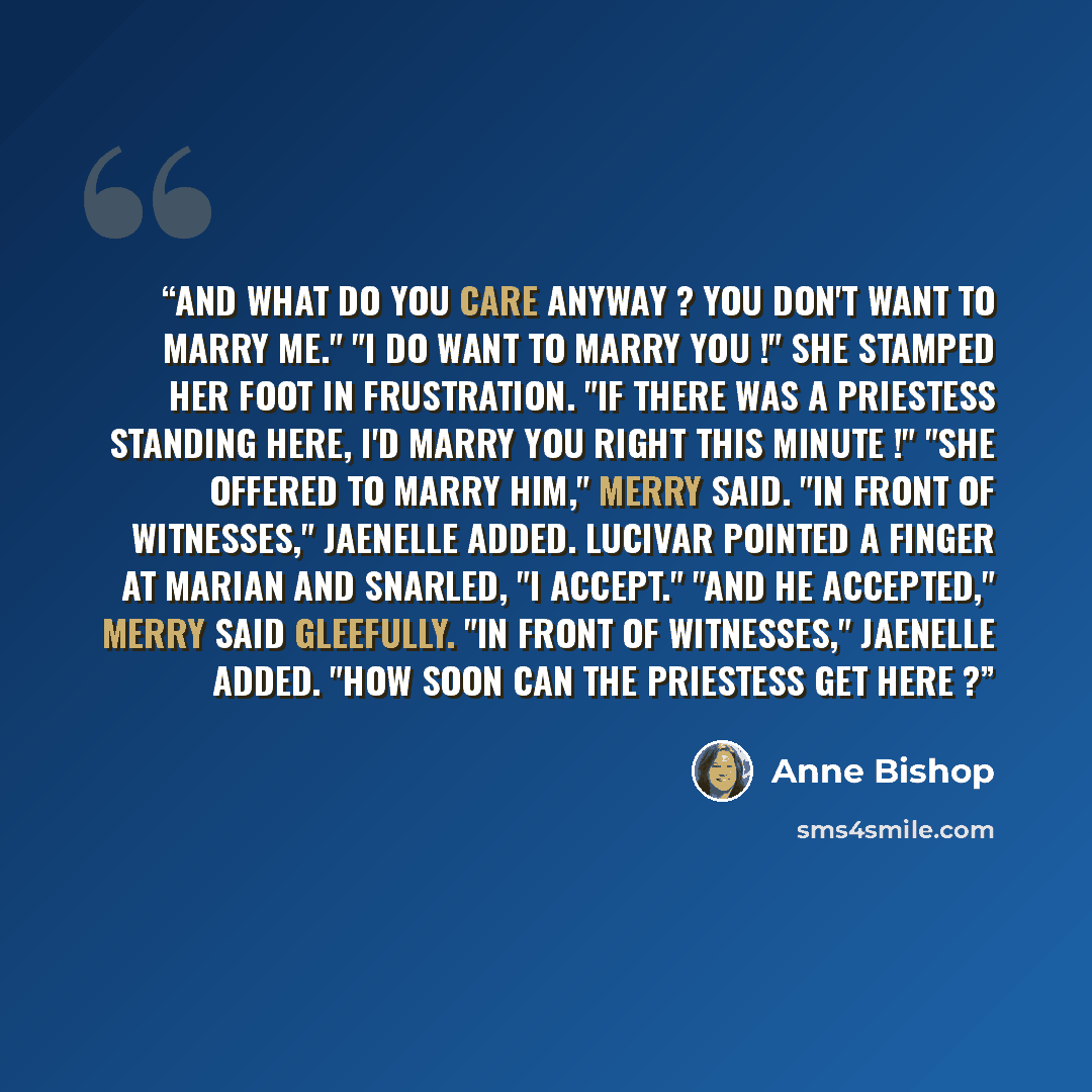 “And what do you care anyway ? You don't want to marry me." "I do want to marry you !" She stamped her foot in frustration. "If there was a Priestess standing here, I'd marry you right this minute !" "She offered to marry him," Merry said. "In front of witnesses," Jaenelle added. Lucivar pointed a…” quote by Anne Bishop