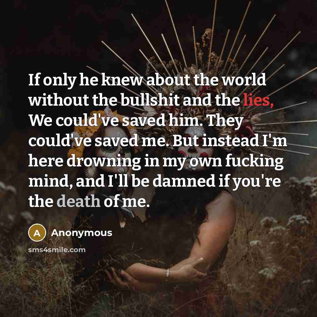 “If only he knew about the world without the bullshit and the lies, We could've saved him. They could've saved me. But instead I'm here drowning in my own fucking mind, and I'll be damned if you're the death of me.” quote by Anonymous