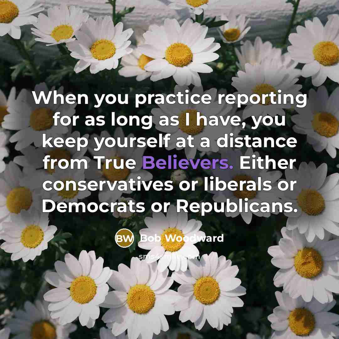 “When you practice reporting for as long as I have, you keep yourself at a distance from True Believers. Either conservatives or liberals or Democrats or Republicans.” quote by Bob Woodward