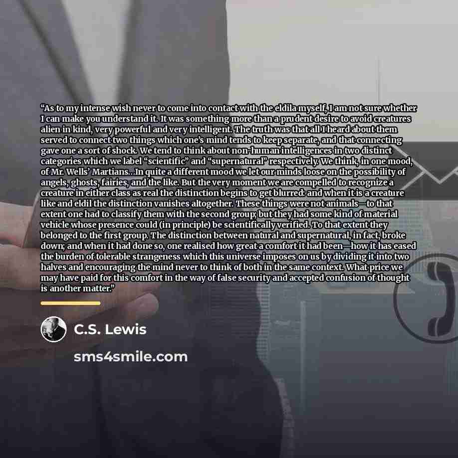 “As to my intense wish never to come into contact with the eldila myself, I am not sure whether I can make you understand it. It was something more than a prudent desire to avoid creatures alien in kind, very powerful and very intelligent. The truth was that all I heard about them served to connect…” quote by C.S. Lewis