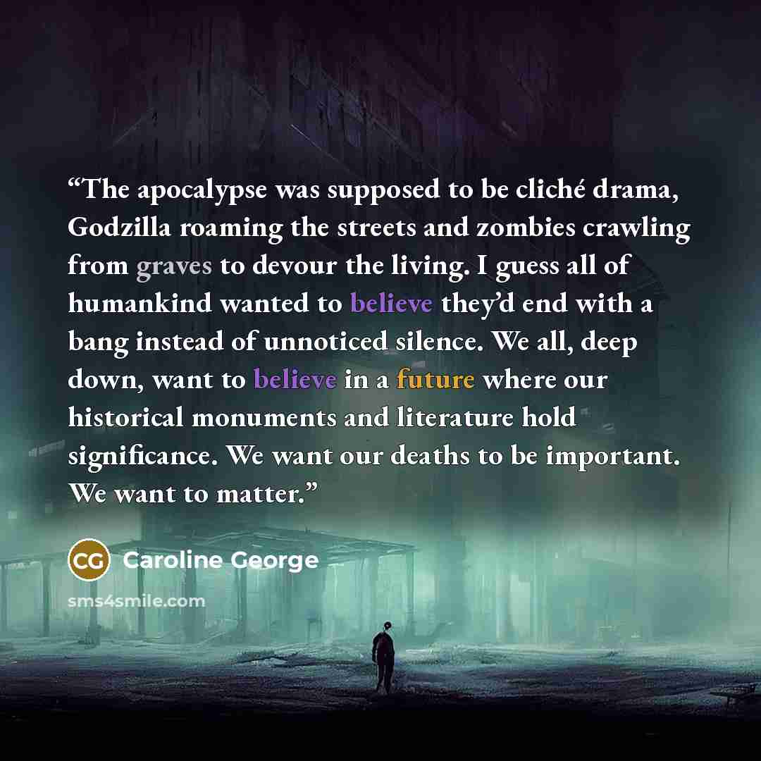 “The apocalypse was supposed to be cliché drama, Godzilla roaming the streets and zombies crawling from graves to devour the living. I guess all of humankind wanted to believe they’d end with a bang instead of unnoticed silence. We all, deep down, want to believe in a future where our historical…” quote by Caroline George