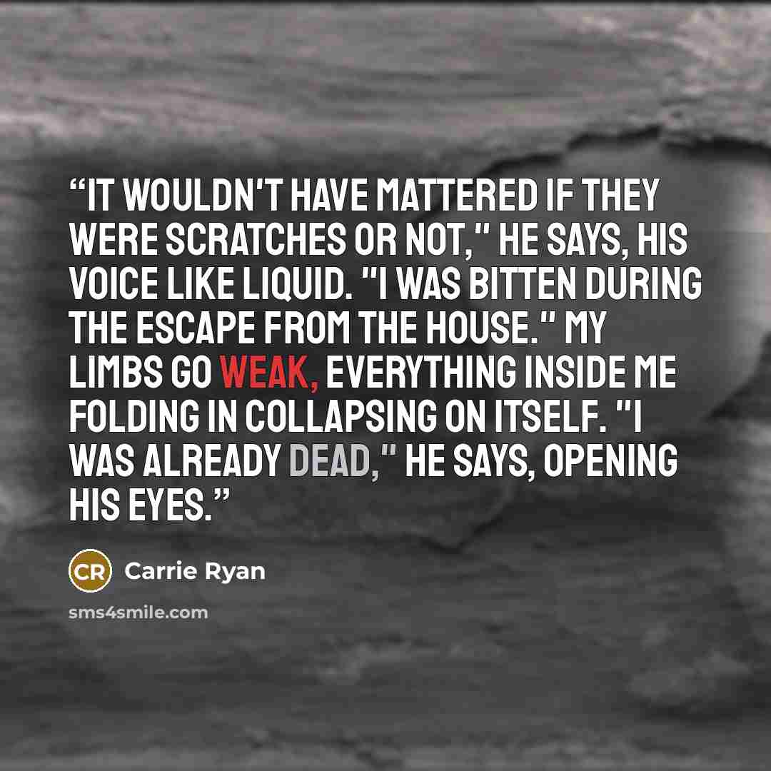 “It wouldn't have mattered if they were scratches or not," he says, his voice like liquid. "I was bitten during the escape from the house." My limbs go weak, everything inside me folding in collapsing on itself. "I was already dead," he says, opening his eyes.” quote by Carrie Ryan