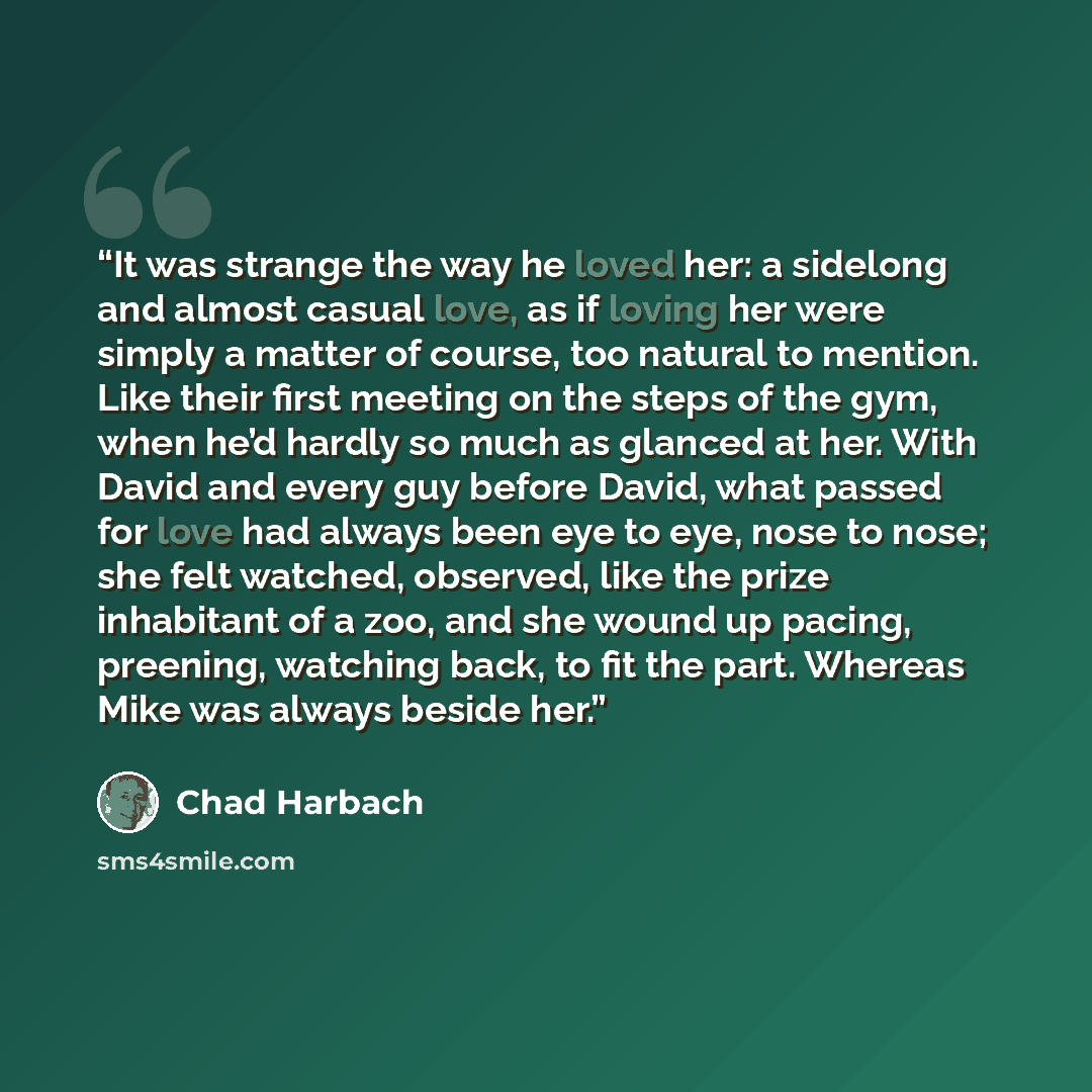 “It was strange the way he loved her: a sidelong and almost casual love, as if loving her were simply a matter of course, too natural to mention. Like their first meeting on the steps of the gym, when he’d hardly so much as glanced at her. With David and every guy before David, what passed for love…” quote by Chad Harbach