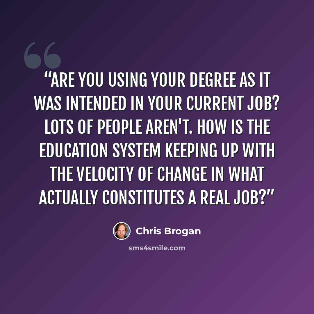 “Are you using your degree as it was intended in your current job? Lots of people aren't. How is the education system keeping up with the velocity of change in what actually constitutes a real job?” quote by Chris Brogan