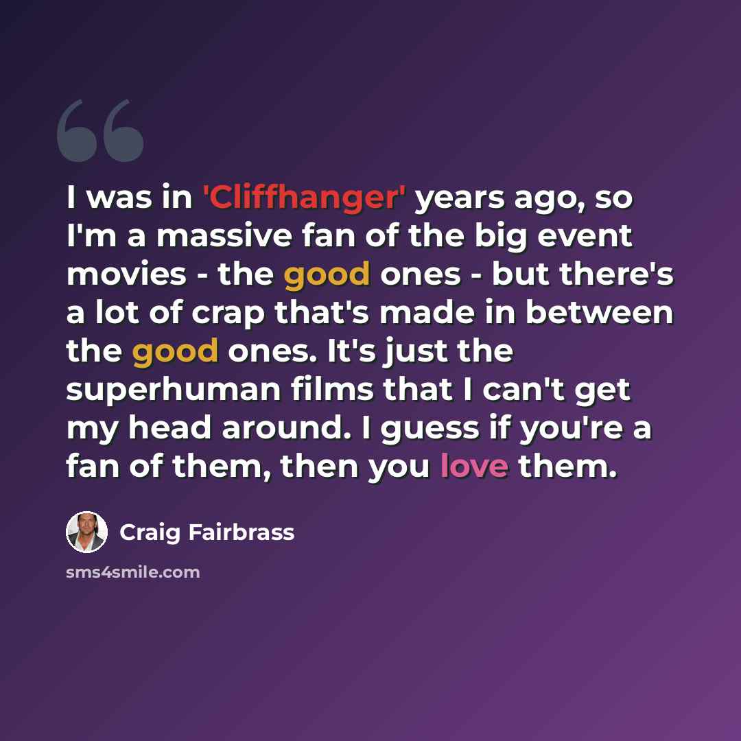 “I was in 'Cliffhanger' years ago, so I'm a massive fan of the big event movies - the good ones - but there's a lot of crap that's made in between the good ones. It's just the superhuman films that I can't get my head around. I guess if you're a fan of them, then you love them.” quote by Craig Fairbrass
