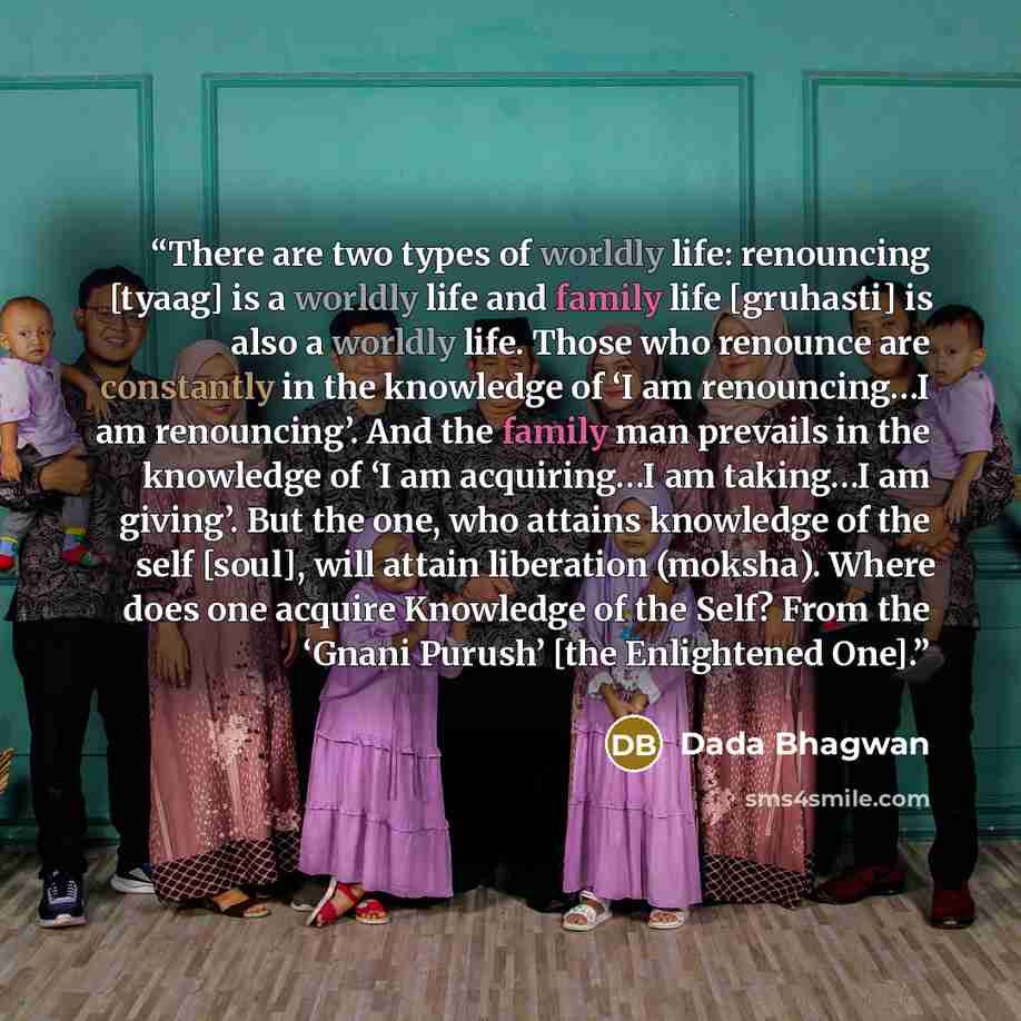 “There are two types of worldly life: renouncing [tyaag] is a worldly life and family life [gruhasti] is also a worldly life. Those who renounce are constantly in the knowledge of ‘I am renouncing…I am renouncing’. And the family man prevails in the knowledge of ‘I am acquiring…I am taking…I am…” quote by Dada Bhagwan