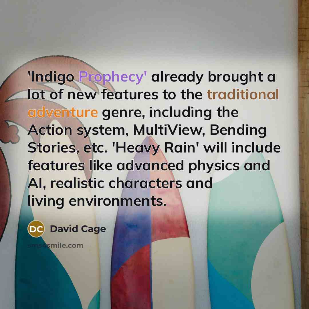 “'Indigo Prophecy' already brought a lot of new features to the traditional adventure genre, including the Action system, MultiView, Bending Stories, etc. 'Heavy Rain' will include features like advanced physics and AI, realistic characters and living environments.” quote by David Cage
