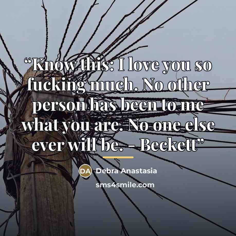 “Know this: I love you so fucking much. No other person has been to me what you are. No one else ever will be. - Beckett” quote by Debra Anastasia