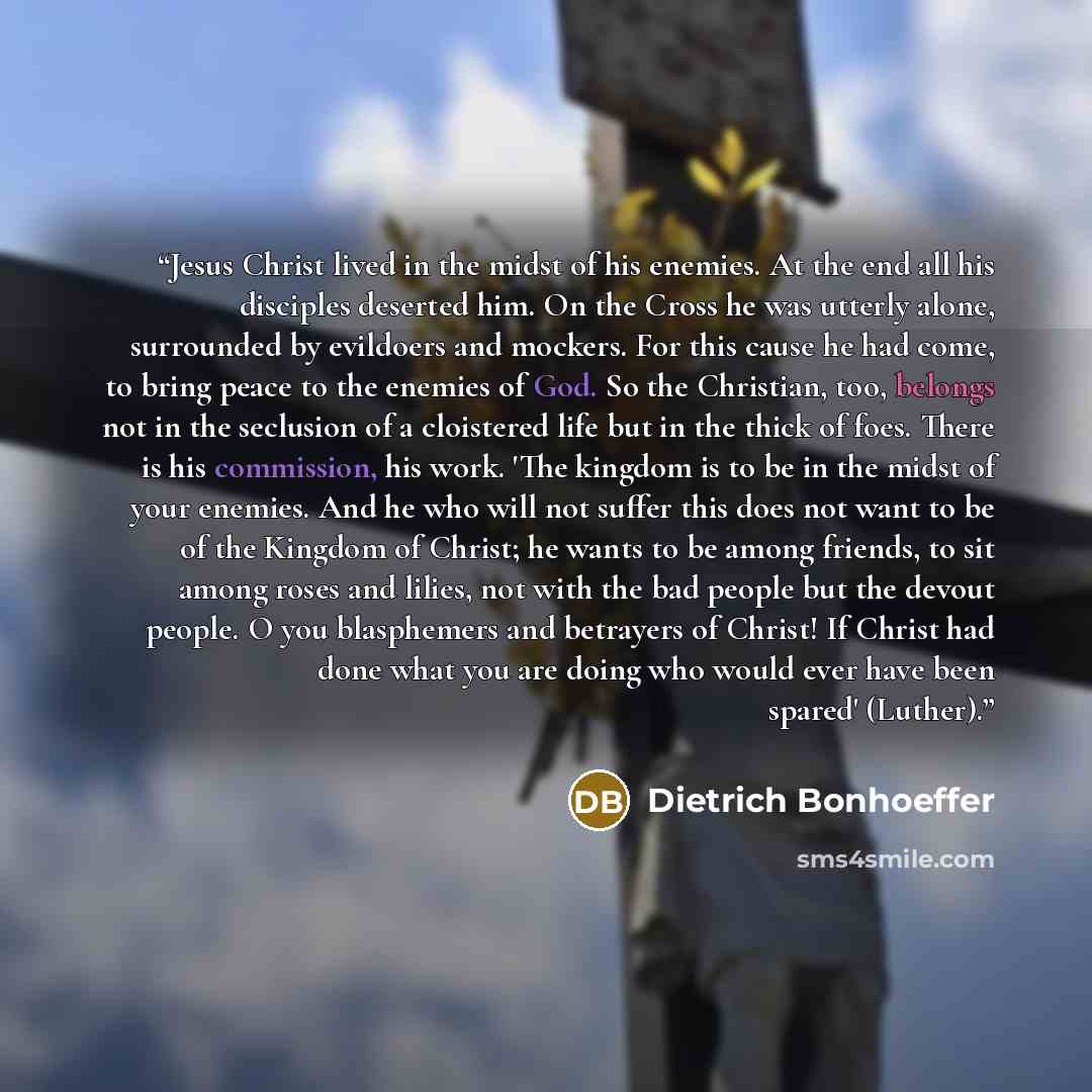 “Jesus Christ lived in the midst of his enemies. At the end all his disciples deserted him. On the Cross he was utterly alone, surrounded by evildoers and mockers. For this cause he had come, to bring peace to the enemies of God. So the Christian, too, belongs not in the seclusion of a cloistered…” quote by Dietrich Bonhoeffer