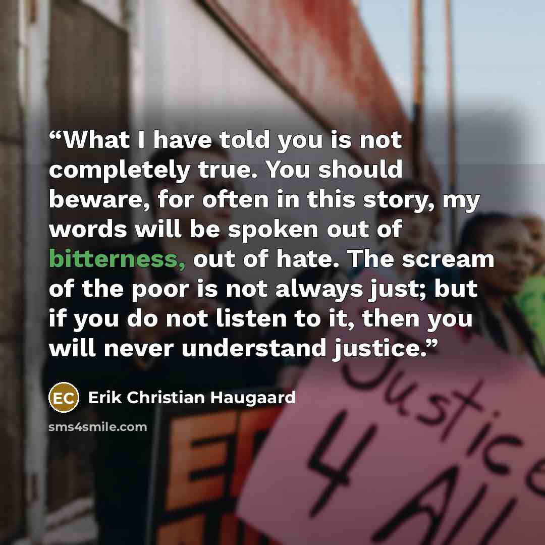 “What I have told you is not completely true. You should beware, for often in this story, my words will be spoken out of bitterness, out of hate. The scream of the poor is not always just; but if you do not listen to it, then you will never understand justice.” quote by Erik Christian Haugaard