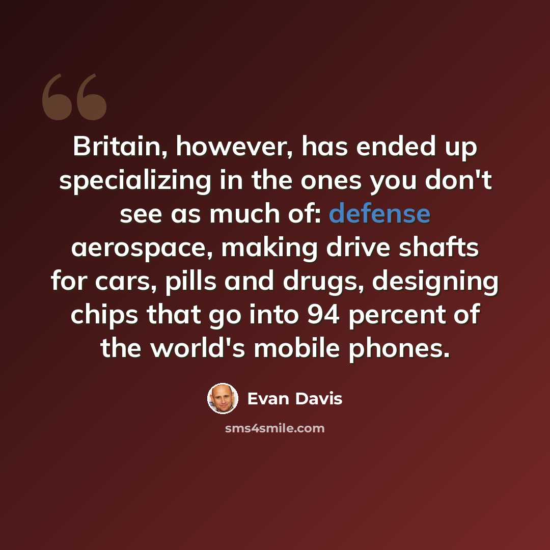 “Britain, however, has ended up specializing in the ones you don't see as much of: defense aerospace, making drive shafts for cars, pills and drugs, designing chips that go into 94 percent of the world's mobile phones.” quote by Evan Davis