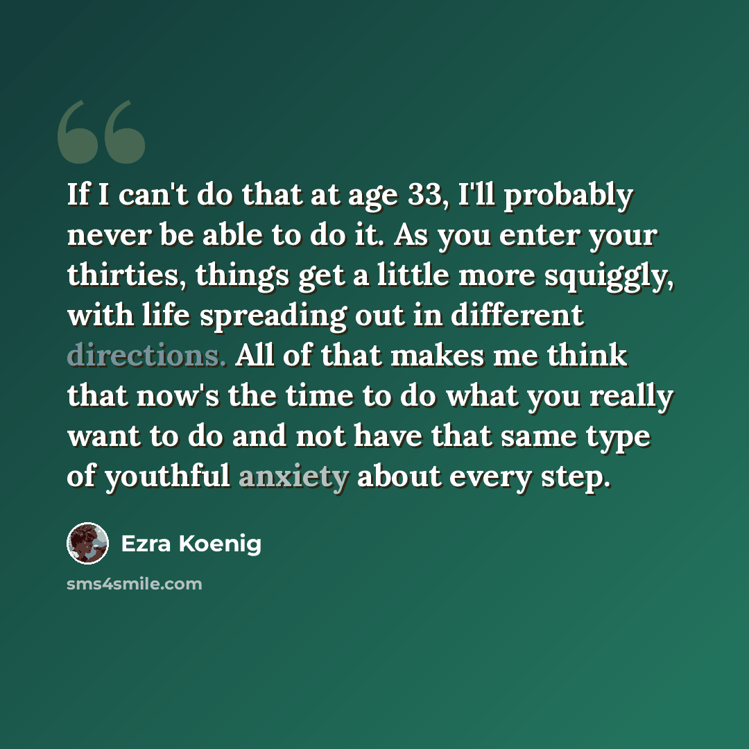 “If I can't do that at age 33, I'll probably never be able to do it. As you enter your thirties, things get a little more squiggly, with life spreading out in different directions. All of that makes me think that now's the time to do what you really want to do and not have that same type of…” quote by Ezra Koenig