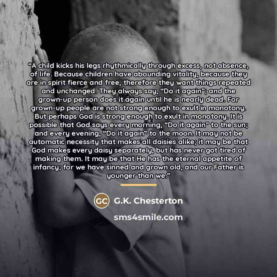 “A child kicks his legs rhythmically through excess, not absence, of life. Because children have abounding vitality, because they are in spirit fierce and free, therefore they want things repeated and unchanged. They always say, “Do it again”; and the grown-up person does it again until he is…” quote by G.K. Chesterton