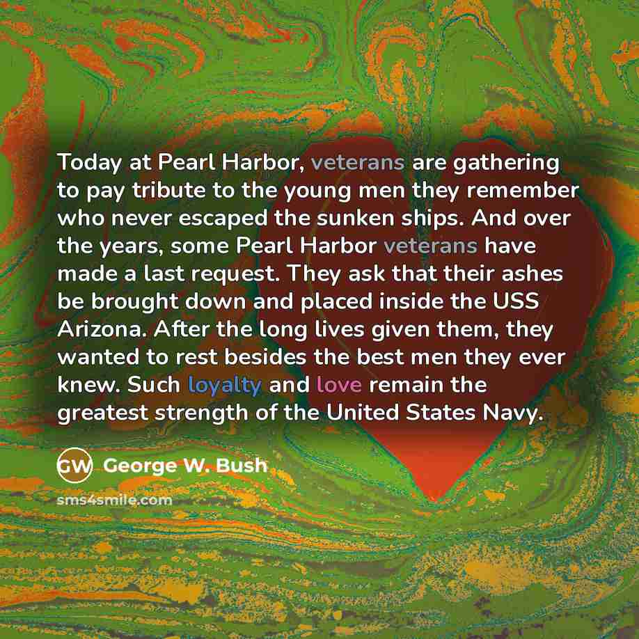 “Today at Pearl Harbor, veterans are gathering to pay tribute to the young men they remember who never escaped the sunken ships. And over the years, some Pearl Harbor veterans have made a last request. They ask that their ashes be brought down and placed inside the USS Arizona. After the long lives…” quote by George W. Bush