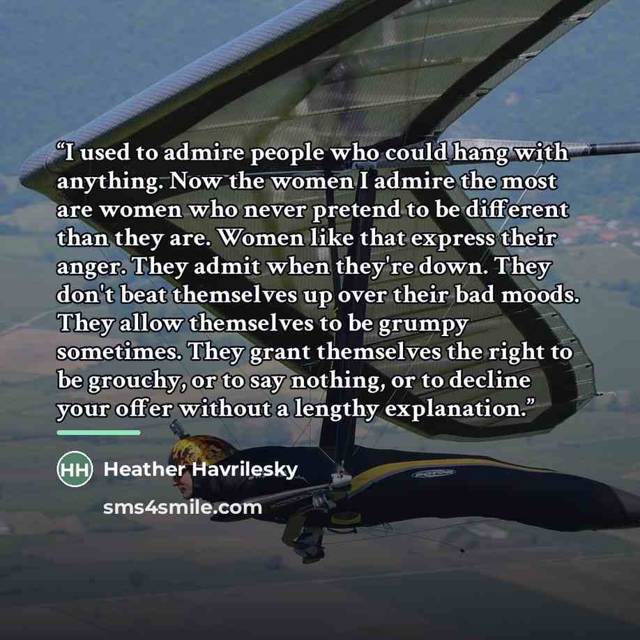 “I used to admire people who could hang with anything. Now the women I admire the most are women who never pretend to be different than they are. Women like that express their anger. They admit when they're down. They don't beat themselves up over their bad moods. They allow themselves to be grumpy…” quote by Heather Havrilesky