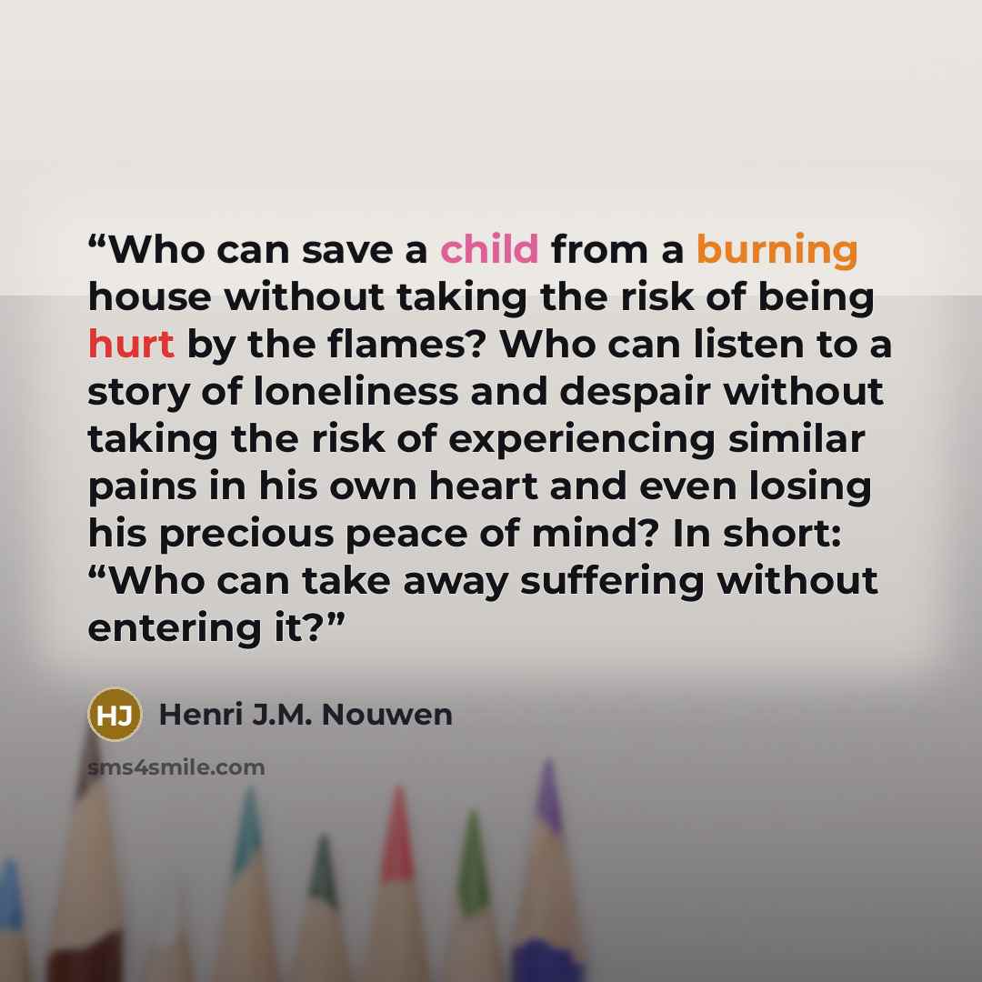 “Who can save a child from a burning house without taking the risk of being hurt by the flames? Who can listen to a story of loneliness and despair without taking the risk of experiencing similar pains in his own heart and even losing his precious peace of mind? In short: “Who can take away…” quote by Henri J.M. Nouwen