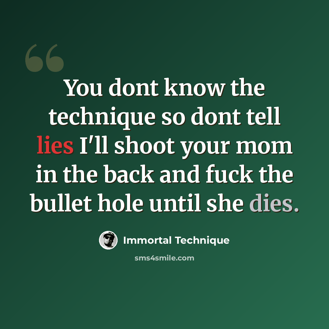 “You dont know the technique so dont tell lies I'll shoot your mom in the back and fuck the bullet hole until she dies.” quote by Immortal Technique