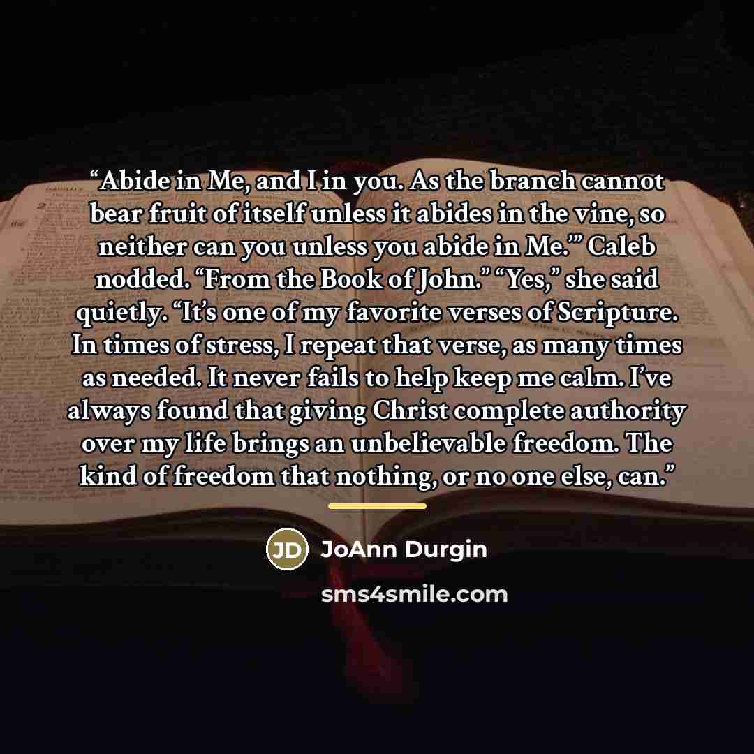 “Abide in Me, and I in you. As the branch cannot bear fruit of itself unless it abides in the vine, so neither can you unless you abide in Me.’” Caleb nodded. “From the Book of John.” “Yes,” she said quietly. “It’s one of my favorite verses of Scripture. In times of stress, I repeat that verse, as…” quote by JoAnn Durgin