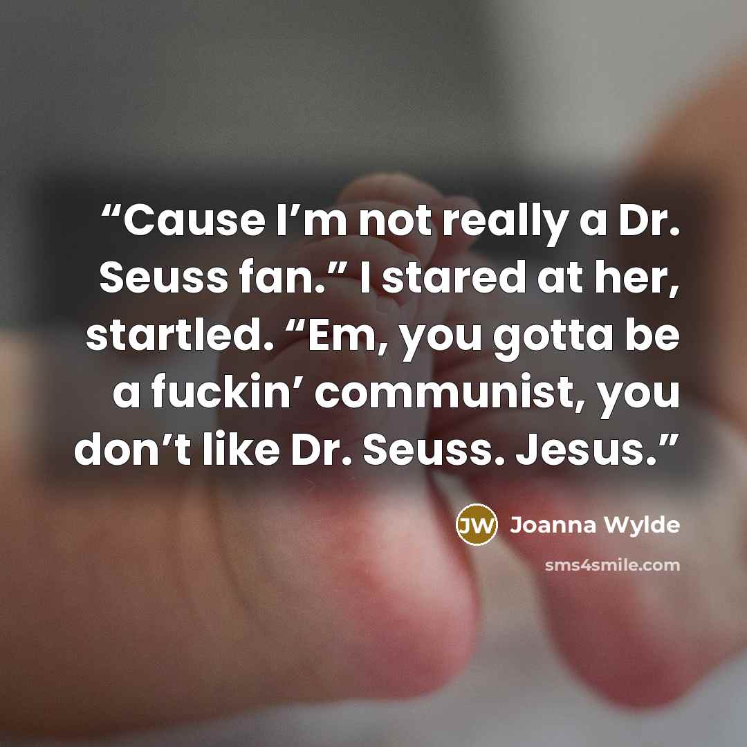 “Cause I’m not really a Dr. Seuss fan.” I stared at her, startled. “Em, you gotta be a fuckin’ communist, you don’t like Dr. Seuss. Jesus.” quote by Joanna Wylde