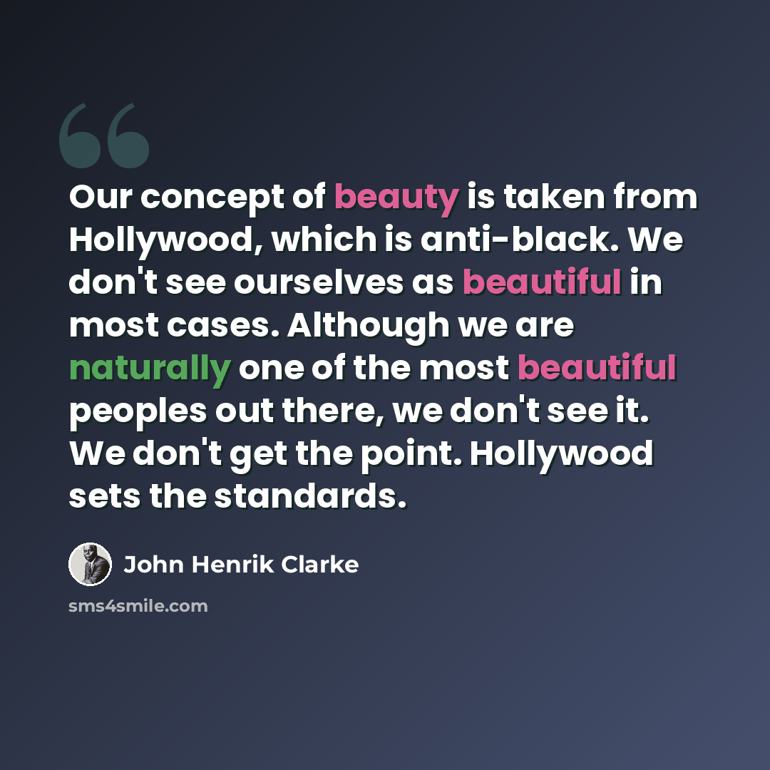 “Our concept of beauty is taken from Hollywood, which is anti-black. We don't see ourselves as beautiful in most cases. Although we are naturally one of the most beautiful peoples out there, we don't see it. We don't get the point. Hollywood sets the standards.” quote by John Henrik Clarke