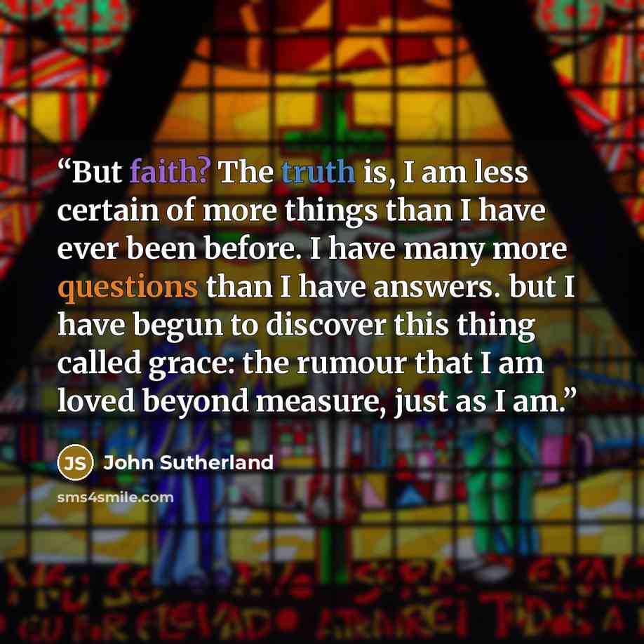 “But faith? The truth is, I am less certain of more things than I have ever been before. I have many more questions than I have answers. but I have begun to discover this thing called grace: the rumour that I am loved beyond measure, just as I am.” quote by John Sutherland