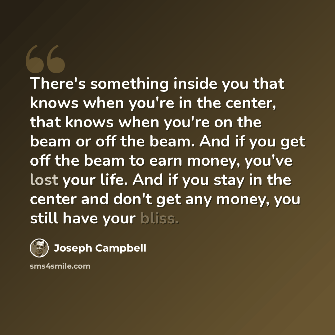 “There's something inside you that knows when you're in the center, that knows when you're on the beam or off the beam. And if you get off the beam to earn money, you've lost your life. And if you stay in the center and don't get any money, you still have your bliss.” quote by Joseph Campbell