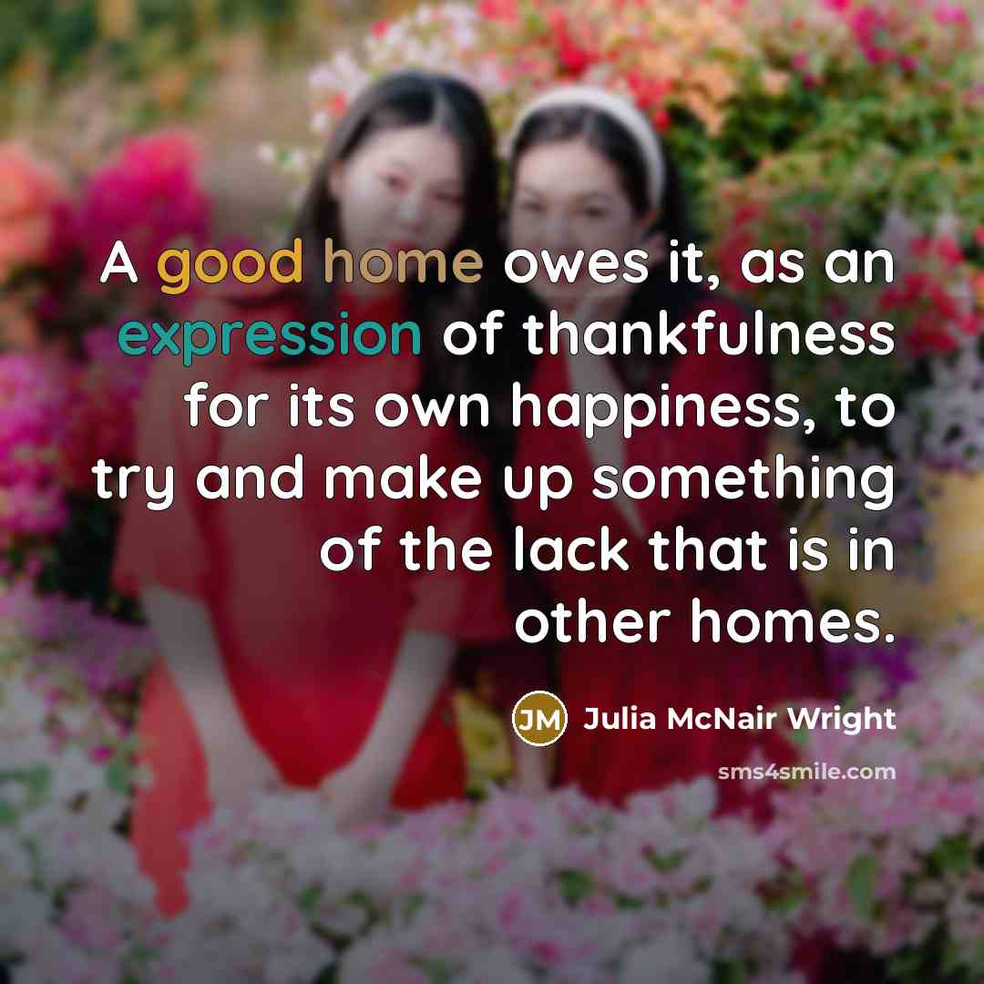 “A good home owes it, as an expression of thankfulness for its own happiness, to try and make up something of the lack that is in other homes.” quote by Julia McNair Wright