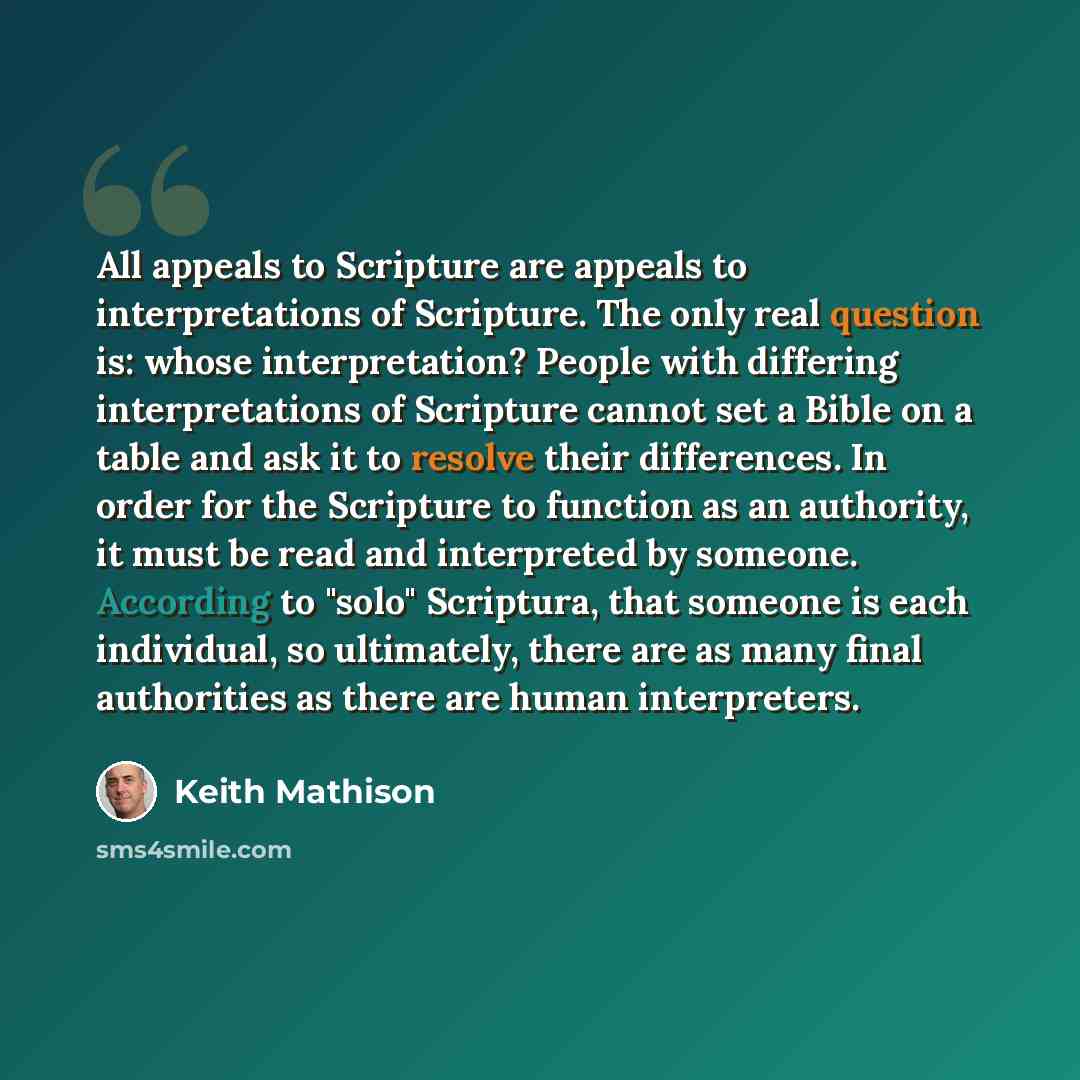 “All appeals to Scripture are appeals to interpretations of Scripture. The only real question is: whose interpretation? People with differing interpretations of Scripture cannot set a Bible on a table and ask it to resolve their differences. In order for the Scripture to function as an authority…” quote by Keith Mathison