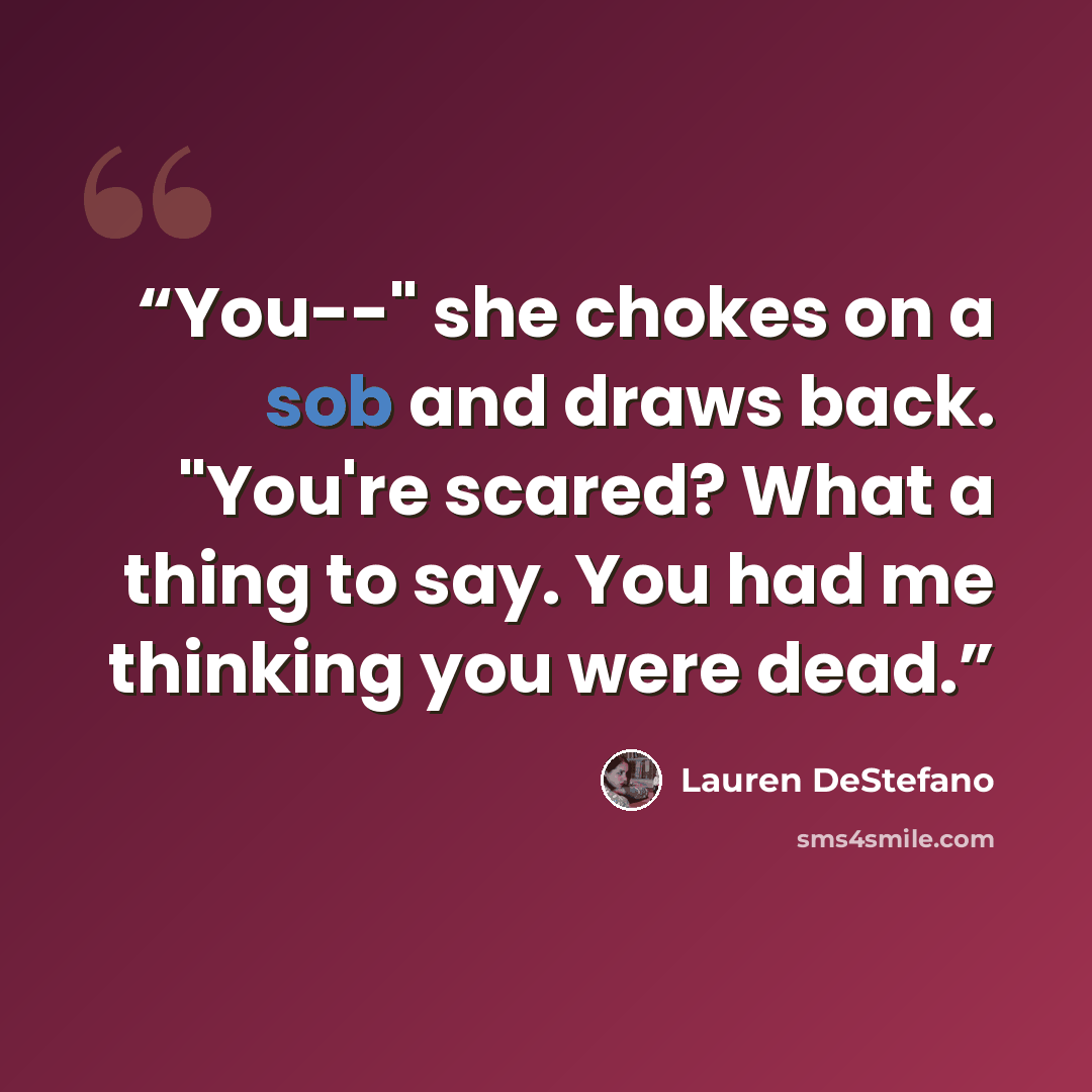 “You--" she chokes on a sob and draws back. "You're scared? What a thing to say. You had me thinking you were dead.” quote by Lauren DeStefano