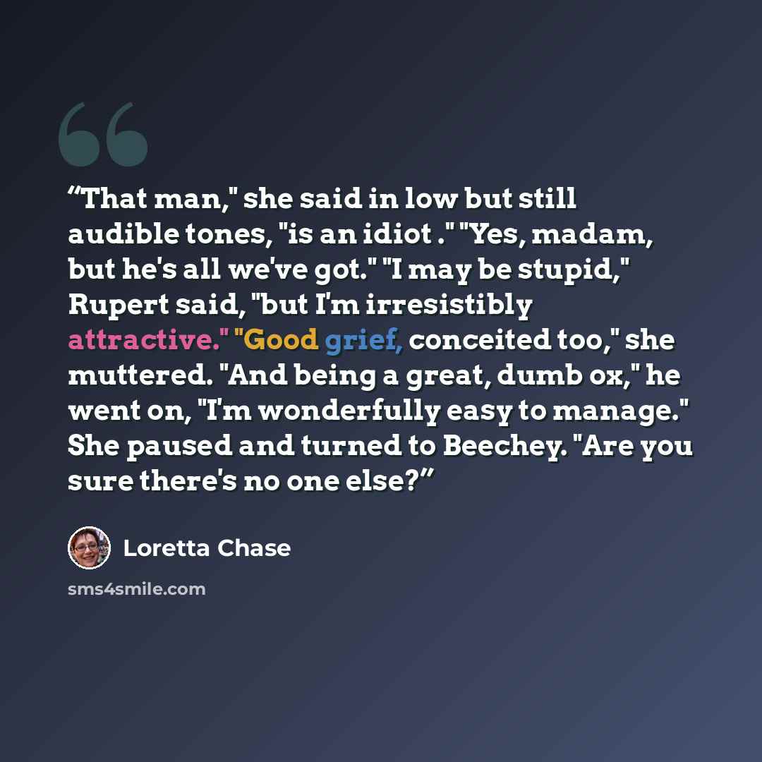 “That man," she said in low but still audible tones, "is an idiot ." "Yes, madam, but he's all we've got." "I may be stupid," Rupert said, "but I'm irresistibly attractive." "Good grief, conceited too," she muttered. "And being a great, dumb ox," he went on, "I'm wonderfully easy to manage." She…” quote by Loretta Chase