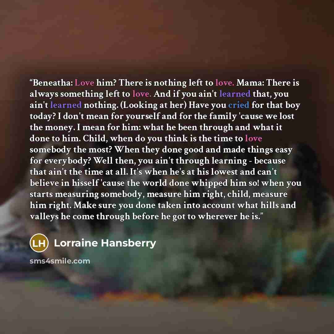 “Beneatha: Love him? There is nothing left to love. Mama: There is always something left to love. And if you ain't learned that, you ain't learned nothing. (Looking at her) Have you cried for that boy today? I don't mean for yourself and for the family 'cause we lost the money. I mean for him: what…” quote by Lorraine Hansberry