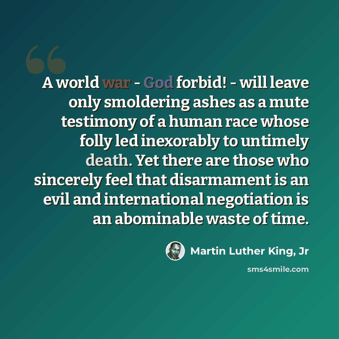“A world war - God forbid! - will leave only smoldering ashes as a mute testimony of a human race whose folly led inexorably to untimely death. Yet there are those who sincerely feel that disarmament is an evil and international negotiation is an abominable waste of time.” quote by Martin Luther King, Jr
