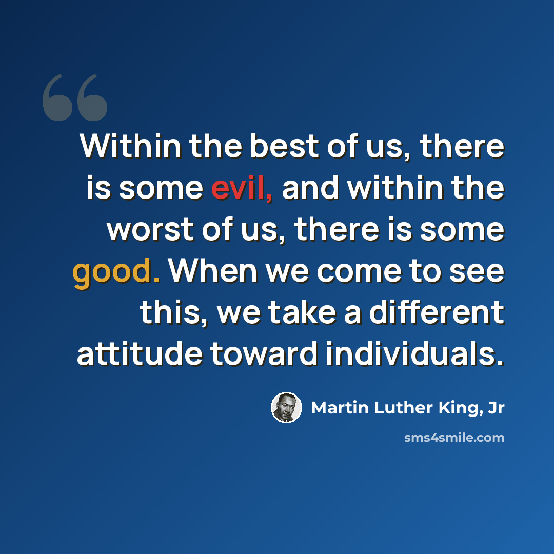 “Within the best of us, there is some evil, and within the worst of us, there is some good. When we come to see this, we take a different attitude toward individuals.” quote by Martin Luther King, Jr