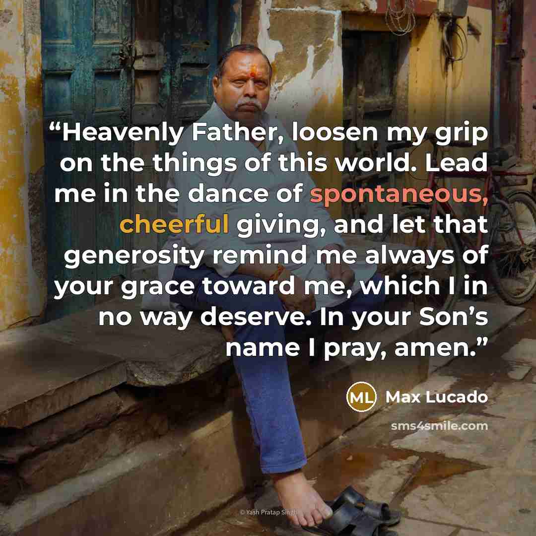 “Heavenly Father, loosen my grip on the things of this world. Lead me in the dance of spontaneous, cheerful giving, and let that generosity remind me always of your grace toward me, which I in no way deserve. In your Son’s name I pray, amen.” quote by Max Lucado