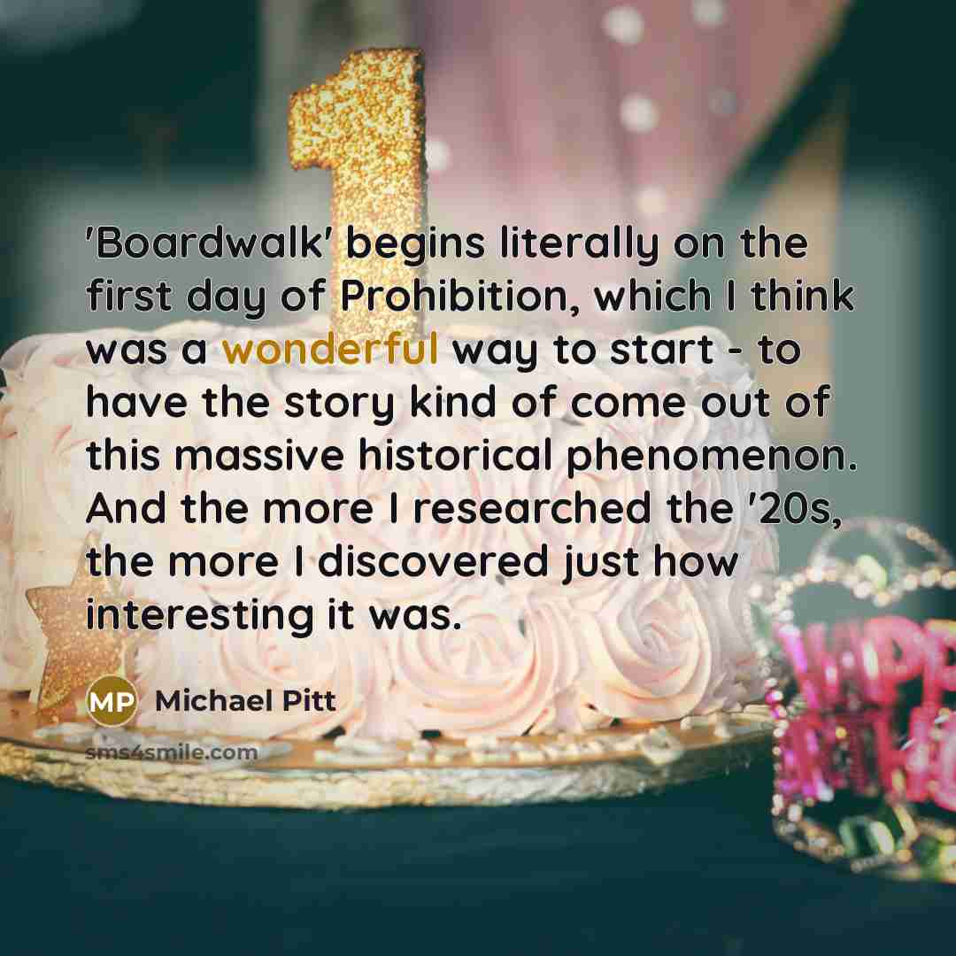 “'Boardwalk' begins literally on the first day of Prohibition, which I think was a wonderful way to start - to have the story kind of come out of this massive historical phenomenon. And the more I researched the '20s, the more I discovered just how interesting it was.” quote by Michael Pitt