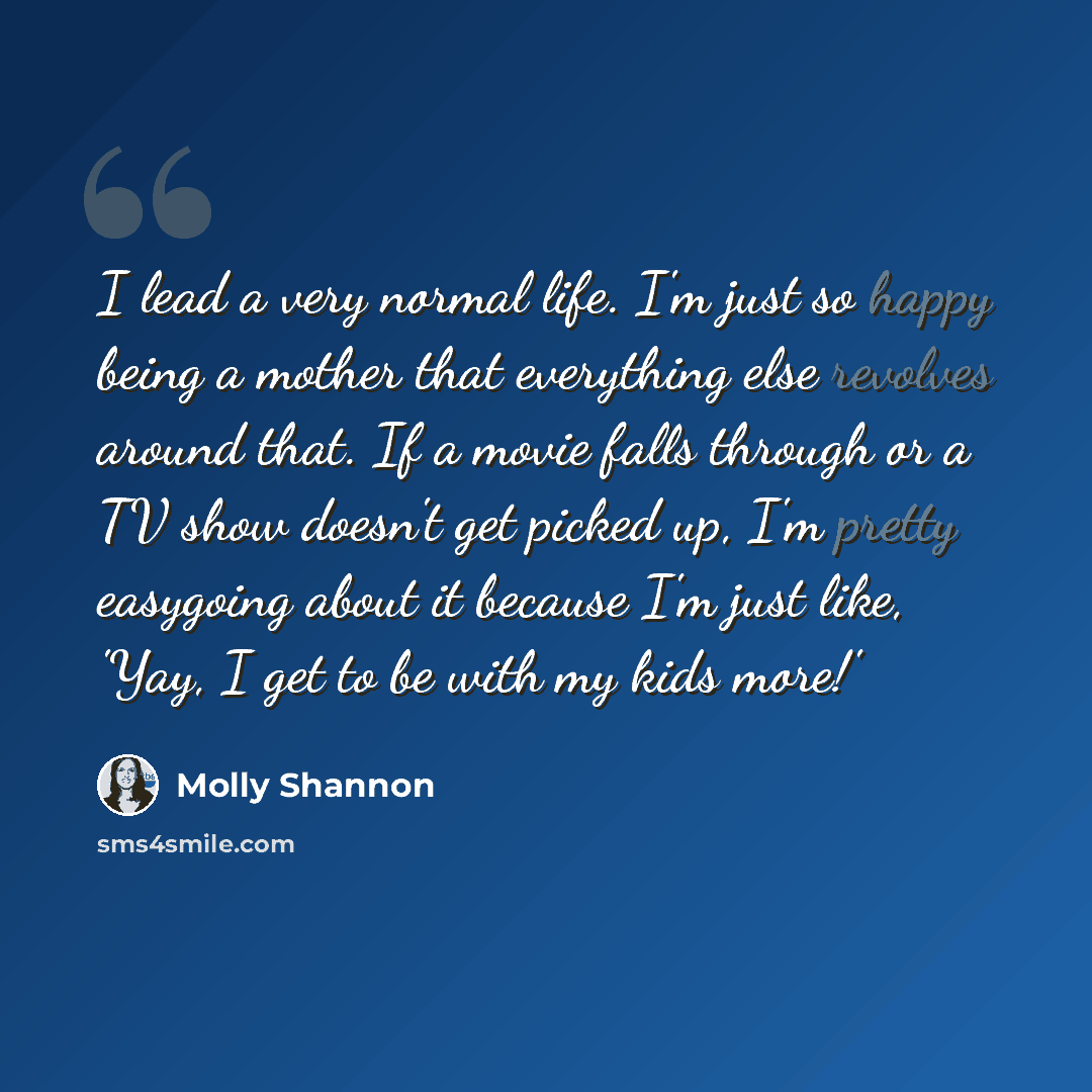 “I lead a very normal life. I'm just so happy being a mother that everything else revolves around that. If a movie falls through or a TV show doesn't get picked up, I'm pretty easygoing about it because I'm just like, 'Yay, I get to be with my kids more!'” quote by Molly Shannon