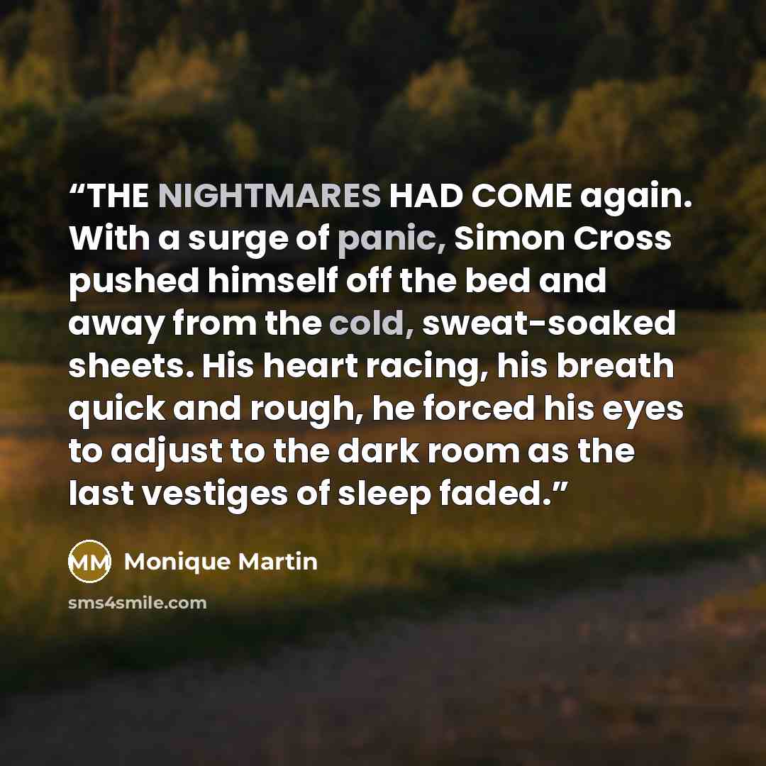 “THE NIGHTMARES HAD COME again. With a surge of panic, Simon Cross pushed himself off the bed and away from the cold, sweat-soaked sheets. His heart racing, his breath quick and rough, he forced his eyes to adjust to the dark room as the last vestiges of sleep faded.” quote by Monique Martin