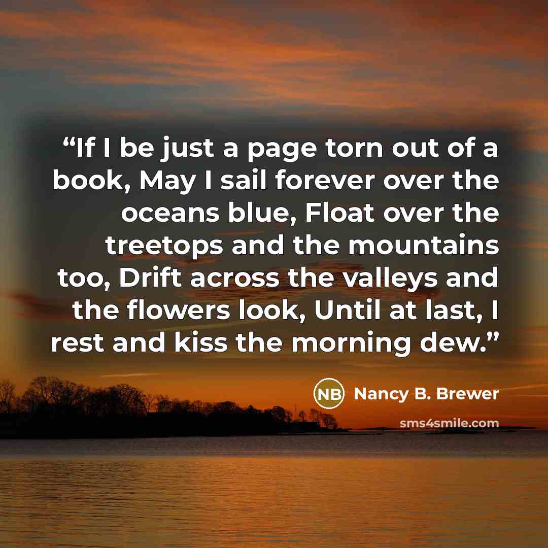 “If I be just a page torn out of a book, May I sail forever over the oceans blue, Float over the treetops and the mountains too, Drift across the valleys and the flowers look, Until at last, I rest and kiss the morning dew.” quote by Nancy B. Brewer
