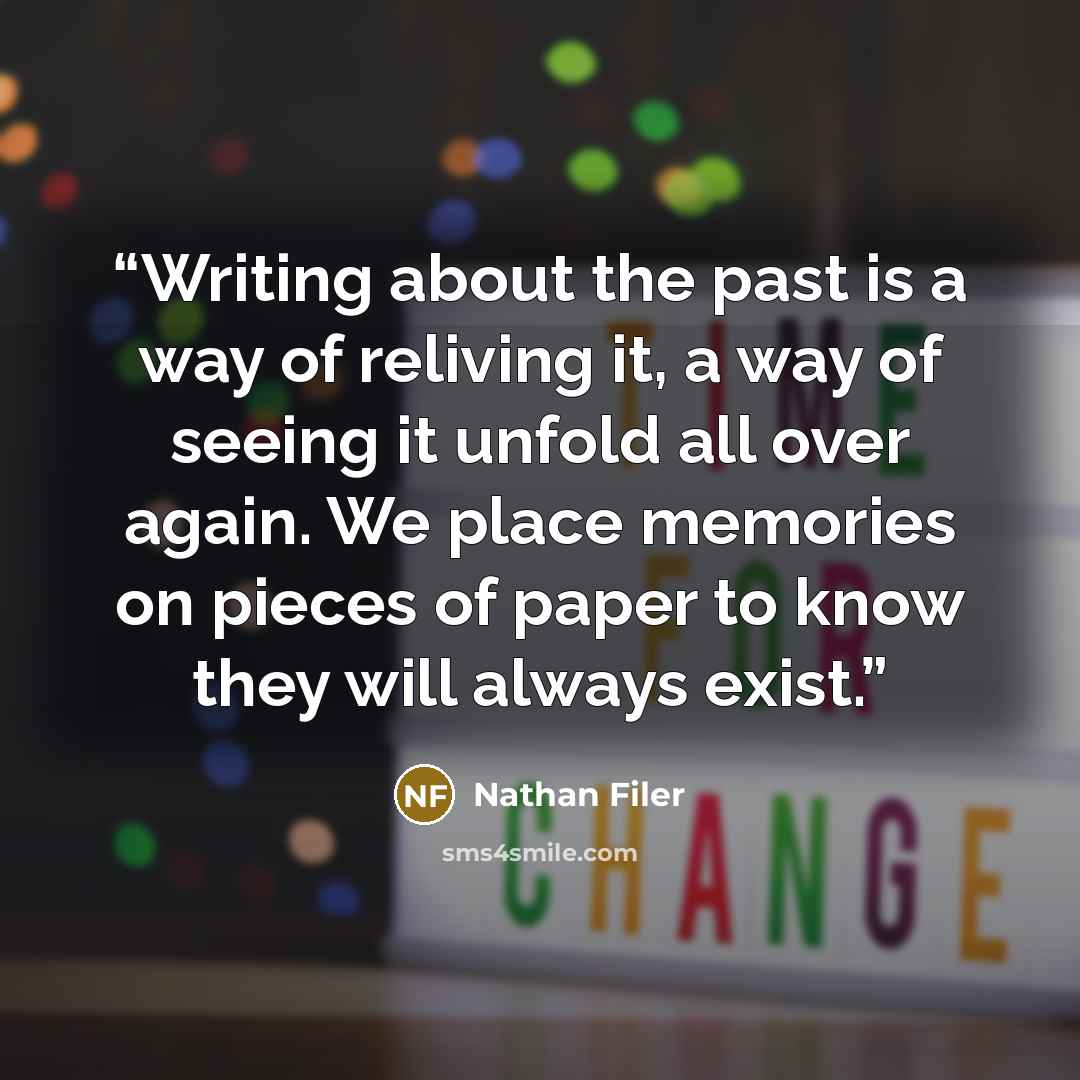“Writing about the past is a way of reliving it, a way of seeing it unfold all over again. We place memories on pieces of paper to know they will always exist.” quote by Nathan Filer