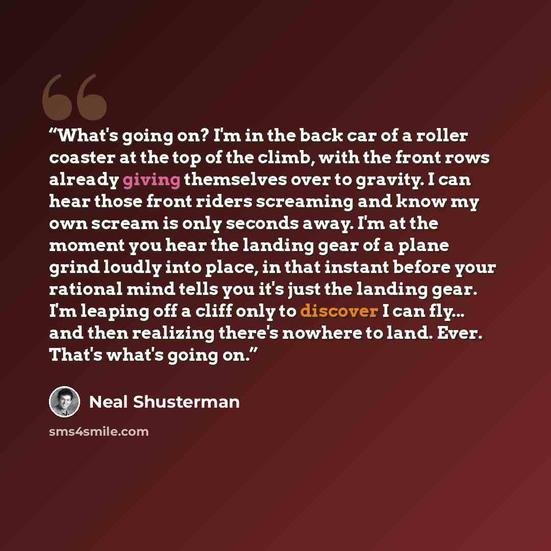 “What's going on? I'm in the back car of a roller coaster at the top of the climb, with the front rows already giving themselves over to gravity. I can hear those front riders screaming and know my own scream is only seconds away. I'm at the moment you hear the landing gear of a plane grind loudly…” quote by Neal Shusterman