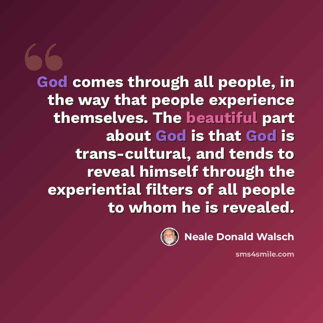 “God comes through all people, in the way that people experience themselves. The beautiful part about God is that God is trans-cultural, and tends to reveal himself through the experiential filters of all people to whom he is revealed.” quote by Neale Donald Walsch