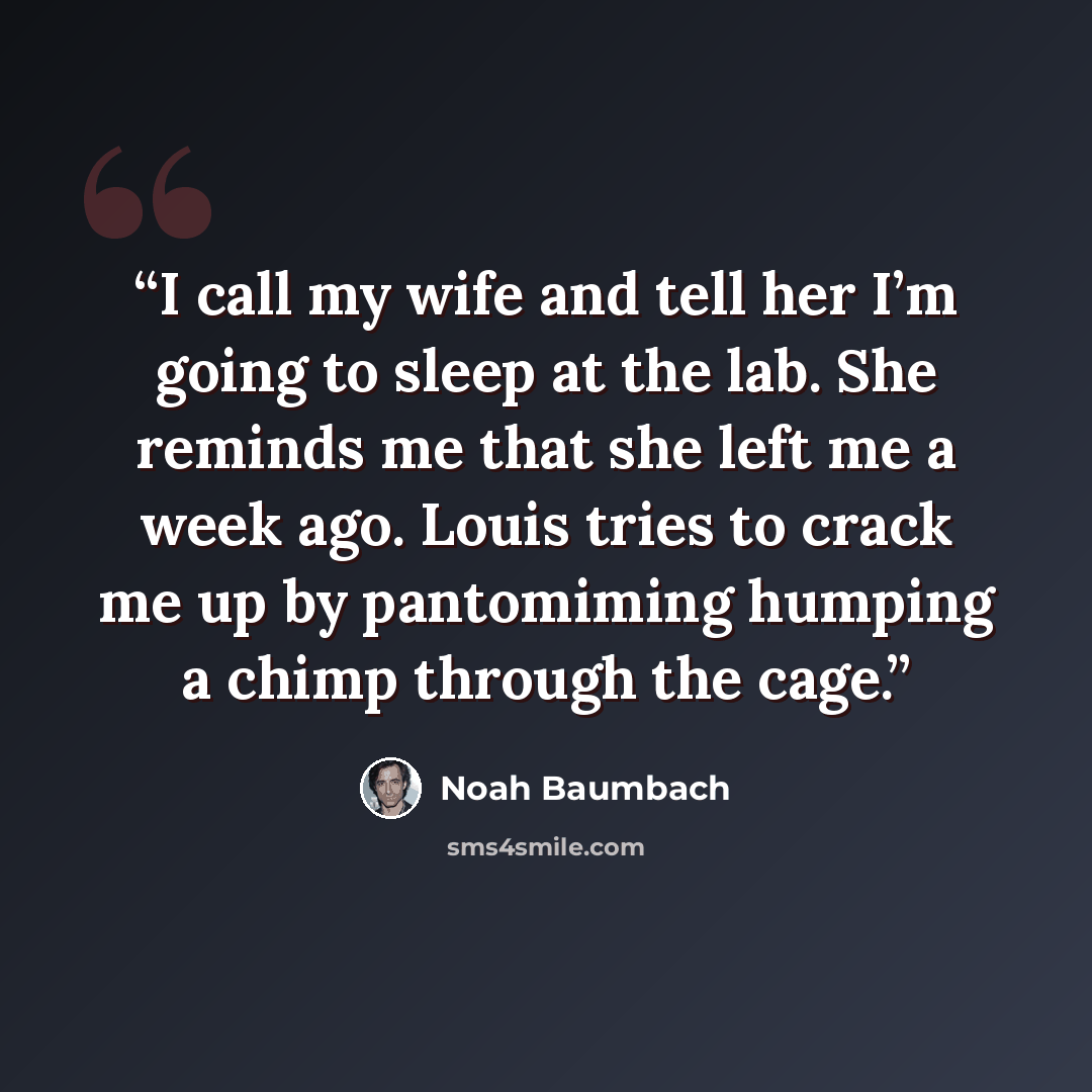 “I call my wife and tell her I’m going to sleep at the lab. She reminds me that she left me a week ago. Louis tries to crack me up by pantomiming humping a chimp through the cage.” quote by Noah Baumbach
