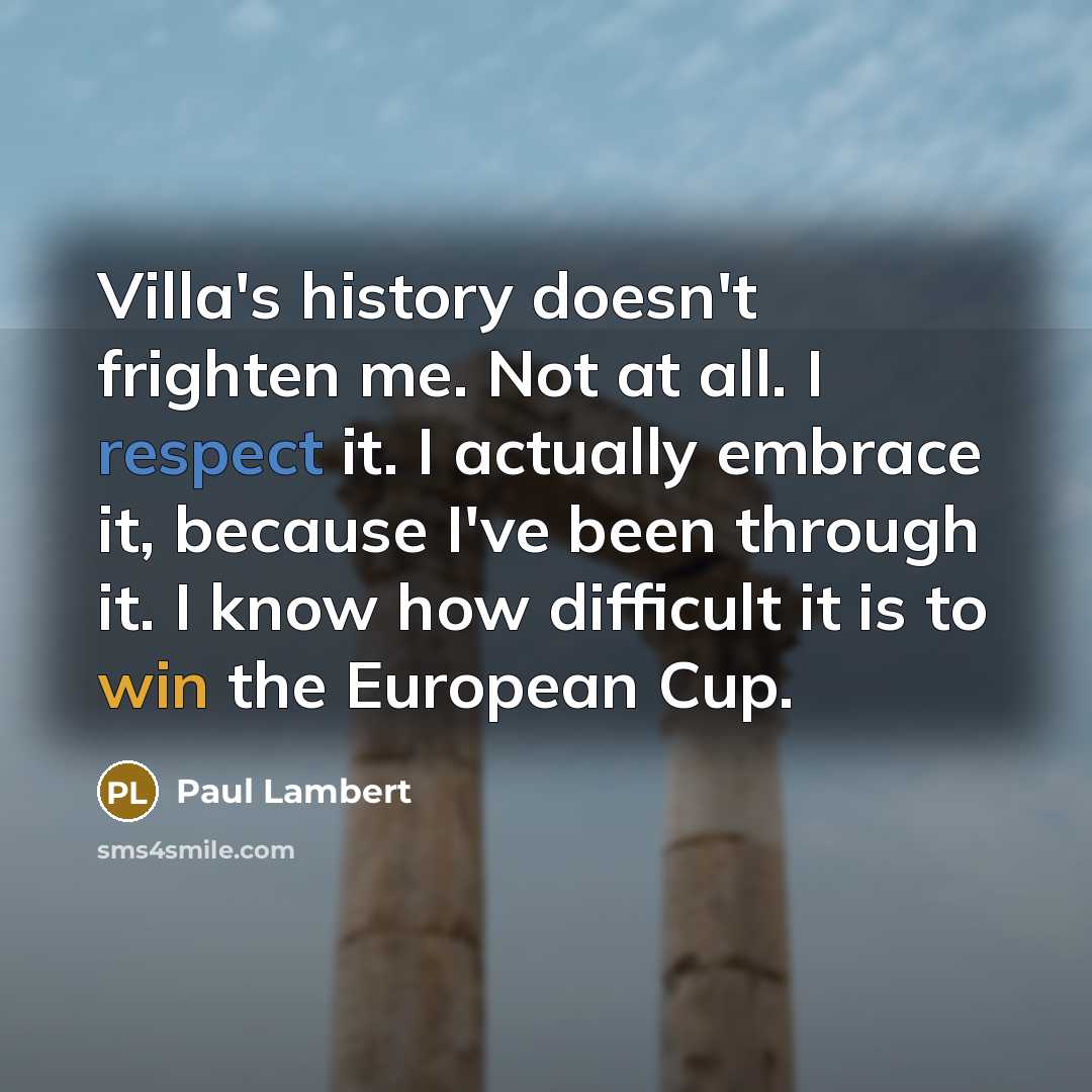 “Villa's history doesn't frighten me. Not at all. I respect it. I actually embrace it, because I've been through it. I know how difficult it is to win the European Cup.” quote by Paul Lambert