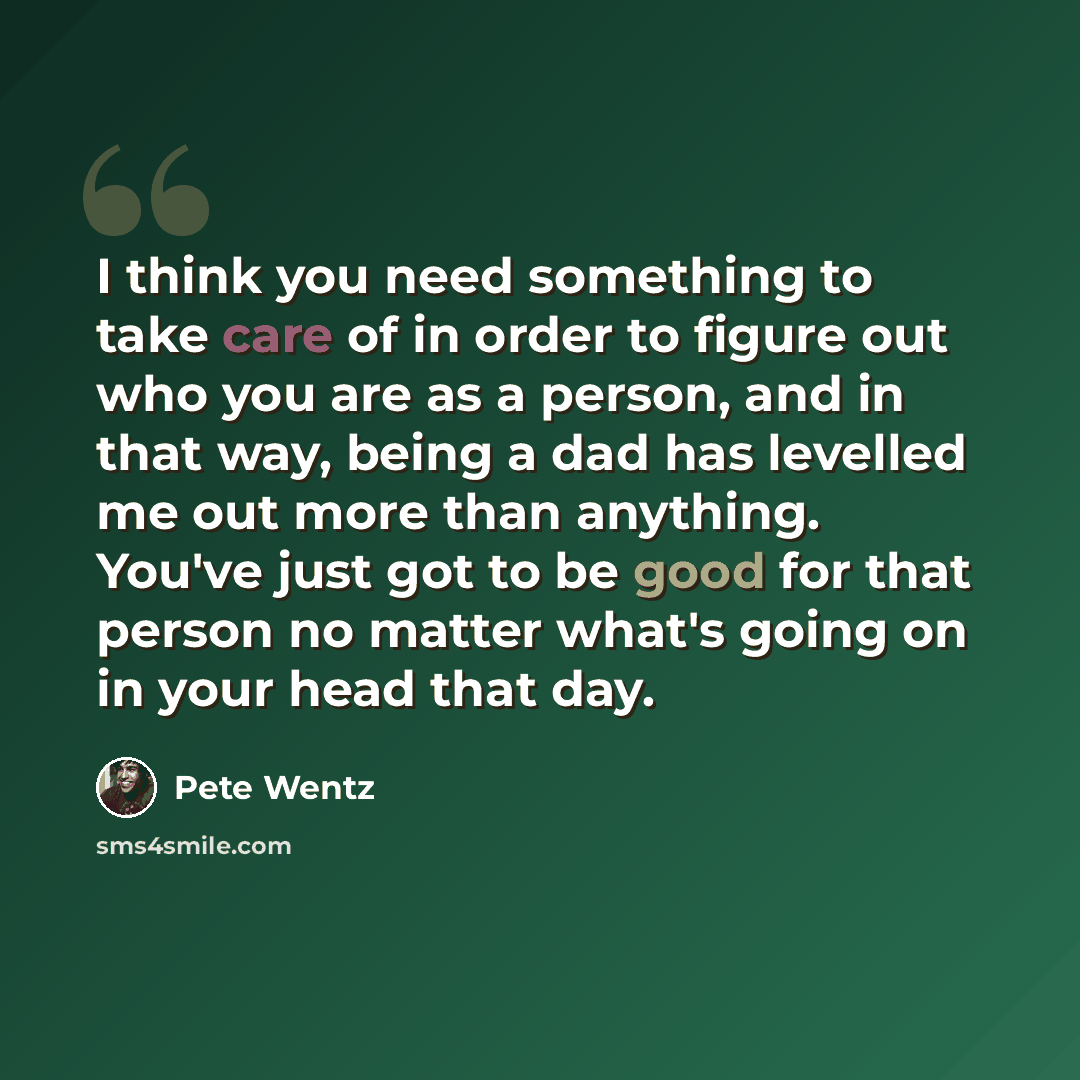 “I think you need something to take care of in order to figure out who you are as a person, and in that way, being a dad has levelled me out more than anything. You've just got to be good for that person no matter what's going on in your head that day.” quote by Pete Wentz