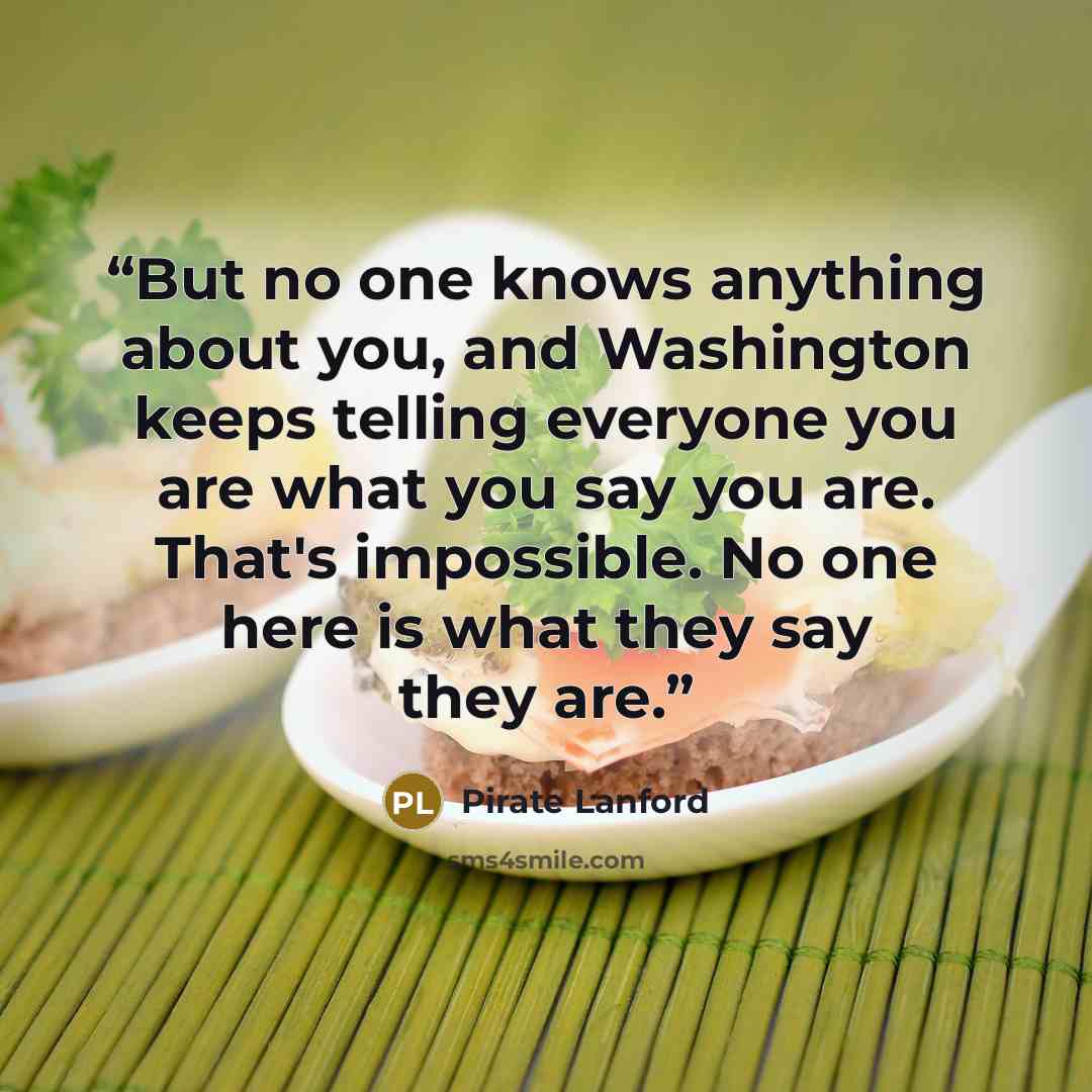 “But no one knows anything about you, and Washington keeps telling everyone you are what you say you are. That's impossible. No one here is what they say they are.” quote by Pirate Lanford